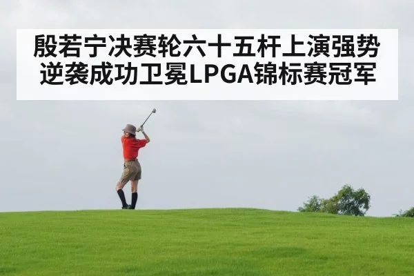殷若宁决赛轮六十五杆上演强势逆袭成功卫冕LPGA锦标赛冠军