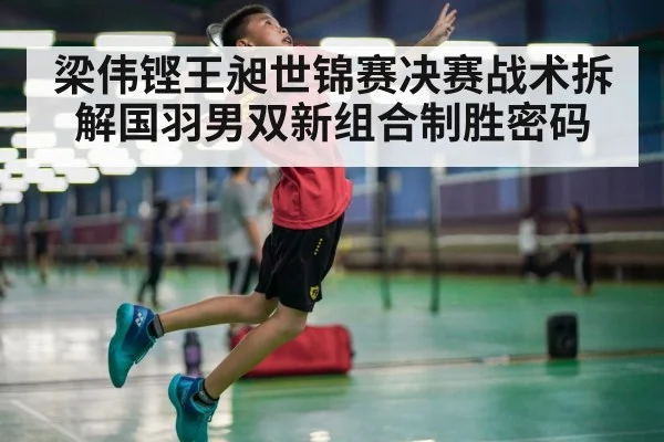 梁伟铿王昶世锦赛决赛战术拆解国羽男双新组合制胜密码