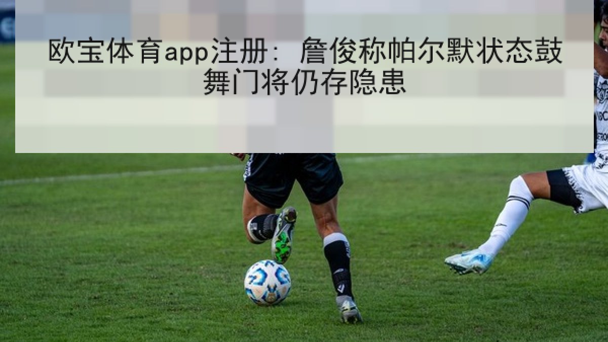 欧宝体育app注册: 詹俊称帕尔默状态鼓舞门将仍存隐患 欧宝体育app注册: 詹俊称帕尔默状态鼓舞门将仍存隐患